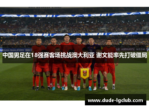 中国男足在18强赛客场挑战澳大利亚 谢文能率先打破僵局 中国男足在18强赛客场挑战澳大利亚 谢文能率先打破僵局