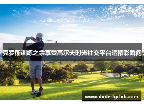 克罗斯训练之余享受高尔夫时光社交平台晒精彩瞬间 克罗斯训练之余享受高尔夫时光社交平台晒精彩瞬间