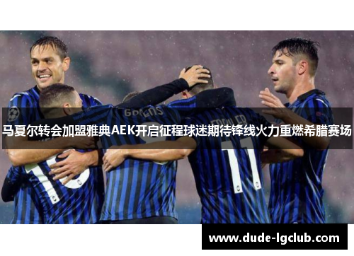 马夏尔转会加盟雅典AEK开启征程球迷期待锋线火力重燃希腊赛场