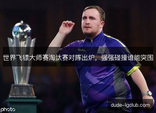 世界飞镖大师赛淘汰赛对阵出炉，强强碰撞谁能突围